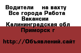 Водители BC на вахту. - Все города Работа » Вакансии   . Калининградская обл.,Приморск г.